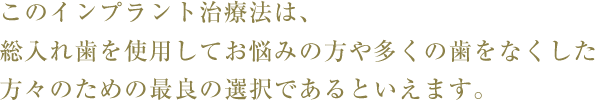 このインプラント治療法は、総入れ歯を使用してお悩みの方や多くの歯をなくした方々のための最良の選択であるといえます。
