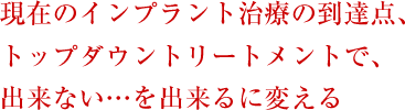 現在のインプラント治療の到達点、トップダウントリートメントで、出来ない・・・を出来るに変える
